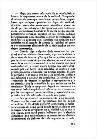 — H aga una nueva valoración de su vocabulario y
formas de expresarse acerca de la realidad. Compruebe
el número de veces que, en el curso de una hora, empica
frates que reflejan opiniones en lugar de realidad.
¿Cuántas veces dice cosas como «terrible», «hace un
día de perros», «Fulano o Mengana son unos inútiles»,
«feo», «repulsivo»? Cuando se dé cuenta de que su com­
portamiento verbal es negativo en los juicios, dedique
periódicamente unos instantes a tratar de corregirse. Al
modificar su conducta oral, cambiará sus actitudes para
dirigirlas en el sentido de aceptar la realidad tal como
es y se encontrará eliminando ae su vida muchos desaso­
siegos innecesarios.
— Cuando oiga a alguien decir cosas con las que
usted está en violento desacuerdo, suprima la violencia
de tu reacción interna. ¿Por qué ha de sentirse molesto
por la circunstancia de que ese alguien no vea el mundo
como lo ve usted? La realidad es de tal manera que cada
cual es distinto, y cuanto menos tiempo pase usted desa­
zonado por ese hecho, más saludable se sentirá y más
prolongadamente empuñará sus propias riendas. Si algo
íe perturba, y le consta que esc algo concluirá, dedique
sus esfuerzos a acelerar esa conclusión. La técnica de la
«reducción de tiempo» le ayudará a «program arse y a
no permitir que le inmovilice lo que realmente ya ha
terminado. Tarde o temprano, llegará un momento en
que usted habrá adquirido el hábito de no trastornarse
por las cosas que no puede modificar y aprenderá a em­
prender la acción adecuada, en vez de amargarse.
— Sea personal en lo concerniente a su realidad.
Procure ver las cosas con perspectivas que los demás
no utilizan. Si los demás prefieren acongojarse o moles­
tarse a causa de lo que usted decide apreciar, déjelos que
lo hagan. Que se revaelquen en su desdicha, si es eso lo
que eligen, pero usttd puede indinarse por la elección
consciente (que evemuaimentc se convertirá en elección
inconsciente) de disfrutar de cada segundo de su vida.
281
 