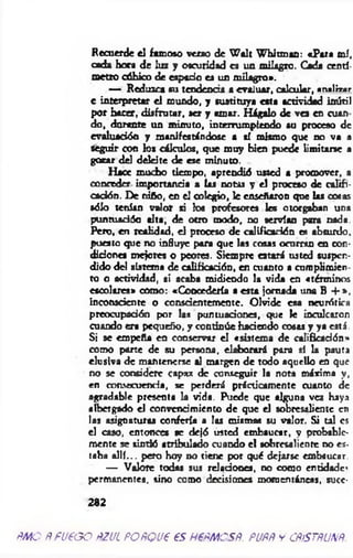 Recuerde el famoso verso de W alt W hitmao: «Para mí,
cada hora de luz y oscuridad es un milagro. Cada centí­
metro cúbico de espado es un milagro*.
— Reduzca su tendencia a evaluar, calcular, ana1i« r
e interpretar e l mundo, y sustituya esta actividad inútil
por hacer, disfrutar, ser y amar. Hágalo de v a en cuan
do, durante un minuto, interrumpiendo au proceso de
evaluación y manifestándose a tí mismo que no va a
seguir con los cálculos, que muy bien puede limitarse a
gozar del deleite de ese minuto.
Hace mucho tiempo, aprendió usted a promover, a
conceder importancia a las not u y el proceso de califi­
cación. De niño, en el colegio, le enseñaron que las cosas
sólo tenían valor si los profesores les otorgaban una
puntuad6a tita, de ocio modo, no servían para nada.
Pero, en realidad, el proceso de calificación es absurdo,
puesto que no influye para que las cosas ocurran en con­
diciones mejores o p eo ra. Siempre a ta rá usted suspen­
dido del sistema de calificación, en cuanto a curoplimien
to o actividad, si acaba midiendo la vida en «términos
esco lara» como: «Concedería a esta jornada una B + »,
inconsciente o conscientemente. Olvide esa neurótica
preocupación por las puntuación«, que le inculcaron
cuando era pequeño, y continúe haciendo cosas y ya está.
Si se empeña en conservar el «sistem a de calificación'*
como parte de su persona, elaborará para sí la pauta
elusiva de mantenerse al margen de todo aquello en que
no se considere capaz de conseguir la nota máxima y,
en consecuencia, se perderá prácticamente cuanto de
agradable presenta la vida. Puede que alguna v a haya
albergado el convencimiento de que el sobresaliente en
las asignaturas confería a las mismas su valor. Si tal es
el caso, entonces ae dejó usted embaucar, y probable­
mente se sintió atribulado cuando el sobresaliente no es­
taba a llí... pero hoy no tiene por qué dejarse embaucar.
— Valore todas sus relaciona, no como enádade*
permanentes, sino como decisió n« momentáneas, succ-
282
m o p fueg o pzul po rq ue es hepm csr. pupñ y c flism m .
 