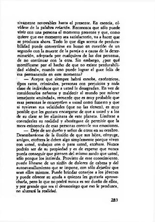 sivamente renovables hasta el presente. En esencia, ol­
vídese de la palabra rdación. Reconozca que sólo puede
vivir con una persona el momento presente y que, como
quiere que ese momento sea satisfactorio, va a hacer que
se produzca ahora. Todo lo que diga acerca de perdura­
bilidad puede convertirse en humo en cuestión de un
segundo con la muerte de la pareja o a causa de la deter­
minación, adoptada por cualquiera de las dos personas,
de no continuar con !a otra. Sin embargo, ¿por qué
mortificarse por el hecho de que no existe perdurabili­
dad « id e a l» , cuando uno puede logTar el goce feliz de
esa permanencia en este momento?
— Acepte que siempre habrá esnobs, excéntricos,
r raros, criminales, personas con prejuicios y coda
de individuos que a usted le desagradan. En vez de
considerarlos nefastos y maldecir al mundo por tolerar
semejante «ruindad», recuerde que es muy probable que
esas personas le conceptúen a usted como funesto y que
si tuvieran sus veleidades (que do las tienen), es muy
posible que les gustara encargarse de que a usted y a los
de su clase se les eliminara de este planeta. Limítese a
concederles su realidad y absténgase de permitir que la
mera existencia de ests personas controle stis emociones.
— Deje de ser dueño y señor de otros en su cerebro.
Desembarácese de la ilusión de que sus hijos, cónyuge,
amigos, etcétera le deben algo simplemente porque viven
con usted, trabajan con o para usted, etcétera. Nunca
podrán ser de su propiedad y es de esperar que nunca
pueda conseguir que piensen del mismo modo que usted,
sólo porque los intimida. Provisto de este conocimiento,
puede librarse de un sinfín de dolores de cabeza y del
autoavasallamiento que se impone, con sólo dejarlos que
sean ellos mismos. Puede brindar consejos a los jóvenes
y puede ofrecer su ayuda a quienes Ies gustaría aprove­
charía, pero lo que no podrá minea es ser dueño de ellos,
y por grande que sea el desasosiego que eso Ic produzca,
no alterará la realidad.
283
 