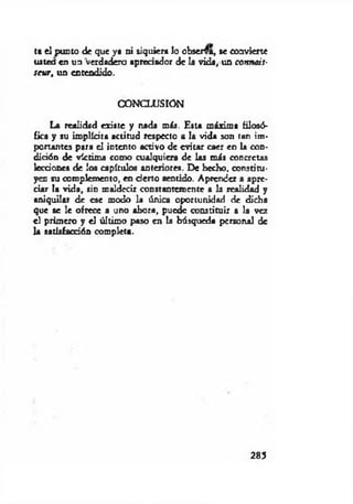ta el punto de que ya ni siquiera lo observa, se convierte
ustea en un verdadero apreciador de la vida, un cottnais-
scur, un entendido.
CONCLUSION
La realidad existe y nada más. Esta máxima filosó­
fica y su implícita actitud respecto a la vida son tan im­
portantes para el intento activo de evitar caer en la con­
dición de víctima como cualquiera de las más concretas
lecciones de los capítulos anteriores. De hecho, constitu­
yen su complemento, en cierto sentido. Aprender a apre­
ciar la vida, sin maldecir constantemente a la realidad y
aniquilar de ese modo la única oportunidad de dicha
que se le ofrece a uno ahora, puede constituir a la vez
el primero y el último paso en la búsqueda personal de
la satisfacción completa.
285
 