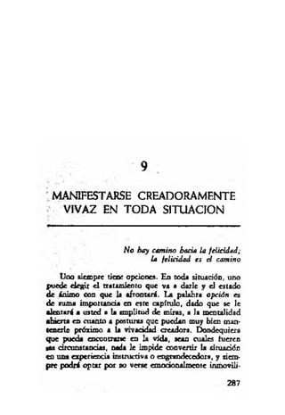 9
'M ANIFESTARSE CREADORAMF.NTE
VIVAZ EN TODA SITUACION
No hay camino hacia la felicidad;
la felicidad es el camino
lla o siempre tiene opciones. En toda situación, uno
puede elegir el tratamiento que va a darle y el estado
de ánimo Con que la afrontará. La palabra opción es
de turna importancia en este capítulo, dado que se le
alentará a usted a la amplitud de miras, a la mentalidad
abierta en cuanto a posturas que puedan muy bien man­
tenerle próximo a la vivacidad creadora. Dondequiera
que pueda encontrarte en la vida, sean cuales hieren
gas circunstancias, nada le impide convertir la situación
en una experiencia instructiva o engrandecedora, y siem­
pre podrá optar por uo verse emodonalmente inmoviü-
287
 