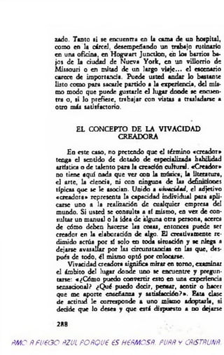 z*do. Tanto ai se encuentra en U cama de un hospital,
como en la cárcel, desempeñando un trabajo rutinario
en una oficina, en Hogwart JunctJon, en loa barrios ba­
jo» de la dudad de Nueva York, en un villorrio de
Missouri o en mitad de un largo viaje... el escenario
carece de importancia. Puede usted andar lo bastante
listo como para sacarle partido a la experiencia, del mis­
mo modo que puede gustarle el lugar doode se encuen­
tra o, si lo prefiere, trabajar con vistas a trasladarse a
otro más satisfactorio.
EL CONCEPTO DE LA VIVACIDAD
CREADORA
En este caso, no pretendo que el término «creador»
tenga el sentido de dotado de espedalinda habilidad
artística o de talento para la creación cultural. «Creador»
no tiene aquí nada que ver con la música, la Literatura,
el arte, la deoda, ni con ninguna de las defintdooes
típicas que se le asocian. Unido a vwécidaA, el adjetivo
«creadora» representa la capaddad individual para apli­
carse uno a la realización de cualquier empresa del
mundo. Si usted se consulta a sí mismo, en vez de con­
sultar un manual o la idea de alguna otra persona, acerca
de cómo deben hacerse las cosas, entonces puede ser
creador en la elaboradón de algo. El creativamente re­
dimido actúa por sí solo en toda situación y ae niega a
dejarse avasallar por las circunstancias en las que, des­
pués de todo, él mismo optó por colocarse.
Vivacidad creadora significa mirar en torno, examinar
el ámbito del lugar donde uno se encuentre y pregun­
tarse: «¿Cómo puedo convertir esto en una experienda
sensadoaal? ¿Qué puedo dodr, pensar, sentir o hacer
que me aporte enseñanza y satisfacción?». Esta dase
de actitud le corresponde a uno mismo adoptarla, si
deade que lo desea y que está dispuesto a no dejarse
288
fíMO ÑPUPOO ftZJL POfíQUP €S HPÑMOSÑ. PUfÑ v CÑÍSTÑUNÑ.
 