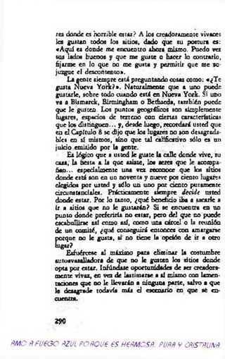 res donde es horrible estar? A los crcadoramcote vivaces
lea gustan todos los sitios, dado que su postura es:
«A quí es donde me encuentro ahora mismo. Puedo ver
sus lados buenos y que me guste o hacer lo contrario,
fijarme en lo que no roe gusta y permitir que me so­
juzgue el descontento».
La gente siempre est i preguntando cosas como: «¿T e
gusta Nueva Y ork?». Naturalmente que a uno puede
gustarle, sobre todo cuando está en Nueva York. Si uno
va a Bismarck, Birmingham o Bethseda, también puede
que le gusten. Los puntos geográficos son simplemente
lugares, espacios de terreno con ciertas características
que los distinguen... y, desde luego, recordará usted que
en el Capitulo 8 se dijo que los lugares no son desagrada­
bles en sí mismos, sino que tal calificativo sólo es un
juicio emitido por la gente.
Es lógico que a usted le guate ia calle donde vive, su
caaa, la fiesta a la que asíate, loa seres que le acoropa
ñan... especialmente una vez reconoce que los sitios
donde está son en un noventa y nueve por ciento lugares
elegidos por usted y sólo un uno por dentó puramente
circunstanciales. Prácticamente siempre decid e usted
donde estar. Por lo tanto, ¿qué beneficio iba a sacarle a
ir a sitios que no le gustarán? Si se encuentra en un
punto donde preferiría no estar, pero del que no puede
escabullirse así como así, como una cárcel o la reunión
de un comité, ¿qué conseguirá entonces con amargarse
porque no le gusta, si no tiene la opdón de ir a otro
lugtr?
Esfuércese al máximo para elim inar la costumbre
autoavasalladora de que no le gusten los sitios donde
opta por estar. Iafóndase oportunidades de ser creadora­
mente vivaz, en vez de lastimarse a si mismo con lamen­
taciones que no le llevarán a ninguna parte, salvo a que
le desagrade todavía más d escenario en que sé en-
C U ttLtt*.
2?0
Ñ M O flfu e oo ñZJL poñqu€ es nem es#, puññ y c#/sm m
 