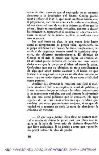 acabo de citar, caso de que el encargado no se muestre
dispuesto a la devolución del dinero, George puede
sacar a relucir el Plan B, que acaso implique hablar con
el propietario, escribir una carta a las esferas directivas,
tal vez elevar el tono de voz (sin dejarse paralizar por la
cólera), fingir extraordinaria irritación, ponerse a chillar
históricamente, representar el número de una crisis ner­
viosa en mitad de la tienda, suplicar o cualquier otra
cosa o escena.
Sea cual fuere su plan, lo que nunca debe hacer
usted es comprometer su propia valía, apostándola en
el juego del éxito o el fracaso. Se trata, simplemente, de
cambiar de engranaje cuando usted lo considere nece­
sario, sin obligarse cmocionalmente. El objetivo de
George es ni más ni menos que lograr un reembolso.
El de usted puede consistir en hacerse con unas locali­
dades o en que le preparen el filete tal como le gusta.
Cualquiera que sea su objetivo, se trata sencillamente
de algo que usted quiere alcanzar y el hecho de que
fracase o se salga con la suya en un día determinado no
constituye en modo alguno reflejo de su valor o felicidad
como persona.
Analizar sus vivencias le resultará más fácil si man­
tiene atento el oído a su empleo personal de palabras y
frases, tanto en lo que se refiere a las ideas íntimas como
a las expresiones verbales, que casi siempre le advertirán
de que está usted pidiendo que le avasallen. He aquí
algunas de las frases más corrientes que tendrán que
cambiar por otros pensamientos mejores, si es que de
verdad va a tomarse en serio la tarea de abandonar la
Columna de víctimas.
— Sé que voy a perder. Esta clase de postura men­
tal o estado de ánimo le garantizará una plaza casi se­
gura en la hoja de inventario de víctimas disponibles
que lleve cualquiera. Si se decide a creer que «ganará*,
no podrá tolerar la idea de perder.
30
ñmoÑfU€GOftzucpoñqvp esnemesR. puññycñístñunñ.
 