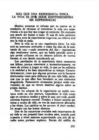 MAS QUE UNA EXPERIENCIA ÜNICA,
LA VIDA ES U N * SERIE ININTERRUMPIDA
DE EXPERIENCIAS
Muchas personas se colocan por su cuenta en la
condición de victimas al considerar la vida una expe­
riencia a la que hay que juzgar en conjunto. Un conjunto
que puede ser bueno o malo. Si una de tales personas
sufre una serie de experiencias negativas, su criterio será
que la vida es mala.
Pero la vida no es una experiencia única. 1.a vida
está en constante evolución y todos los días de la exis­
tencia de uno —cada momento del día— representan
algo totalmente nuevo, que no había existido antes y
que puede utilizarse en un número infinito de nuevas
formas, si uno decide considerarlo así.
Los partidarios de la experiencia única raramente
son felices, porque coosdeme o inconscientemente, no
cesan de revisar y juzgar su vida, lo que ya Ies enfrenta
a la realidad y les hace desperdiciar su tiempo. Caracte­
rísticamente, creen que algunas personas son lo bastante
afortunadas como para disfrutar de una vida feliz, mien­
tras que la que oíos han heredado es una existencia
desgradada. Permanecen estancados porque están con­
vencidos de que no tienen dominio alguno sobre su
propio destino.
Pero los adepto« de la experiencia en sesión con­
tinua están en otra tesitura. Consideran la vida como
algo en continuo canbio y sobre lo que, por ende, puede
ejercerse bastante control. Tienden a buscar nuevos sis­
temas y estilos de sida, en vez de mantenerse aferrados
a los viejos. Los canbio« no les asustan. A decir verdad,
los acogen con los brazos abiertos.
Una de las coyunturas cruciales más importantes de
mi vida se me presentó hace muchos años, cuando pasé
cuarenta y cinco minutos supervisando una sala de es­
tudio como profesx suplente. Detrás del tablón de
291
 