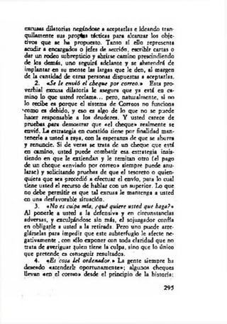 excusas dilatorias negándose a aceptarlas e ideando tran­
quilamente sus propin tácticas para alcanzar los obje­
tivos que se he propuesto. Tanto si eDo representa
acudir a encargados o jefes de sección, escribir carras o
dar un rodeo subrepticio y abrirse camino prescindiendo
de los demás, uno seguirá adelante y se abstendrá de
implantar en su m ente las largas que le den, al margen
de la cantidad de otras personas dispuestas a aceptarlas.
2. *Se le en vió e l cheque por correo.* Esta pro­
verbial excusa dilatoria le asegura que ya está en ca­
mino lo que usted reclam a... pero, naturalmente, si no
lo recibe es porque el sistema de Correos no funciona
'como es debido, y eso es algo de lo que no se puede
hacer responsable a los deudores. Y usted carece de
pruebas .para demostrar que «el cheque» realmente se
envió. La estrategia en cuestióo tiene por finalidad man­
tenerle a usted a raya, con la esperanza de que se aburra
y renuncie. Si de veras se trata de un cheque que está
en camino, usted puede combatir esa. estrategia insis­
tiendo en que le extiendan y le remitan otro (el pago
de un cheque «enviado por correo* siempre puede anu­
larse) y solicitando pruebas de que el tesorero o quien­
quiera que sea precedió a efectuar el envío, para lo cuál
tiene usted el recurso de hablar con un superior. Lo que
no debe perm itir es que tal excusa le mantenga a usted
en una desfavorable situación.
3. «No es culpa mía, ¿qué quiere usted que haga?»
Al ponerle a usted a la defensiva y en circunstancias
adversas, y exculpándose sin más, el sojuzgador confía
en obligarle a usted a la retirada. Pero uno puede arre­
glárselas para impedir que este subterfugio 1c afecte ne­
gativamente . con jólo exponer con toda claridad que no
trata de averiguar quien tiene la culpa, sino que lo único
que pretende es conseguir resultados.
4. «E j cosa ¿el ordenador.* La gente siempre ha
deseado «atcnderl: oportunamente»; algunos cheques
llevan «en el correo» desde el principio de la historia;
295
 