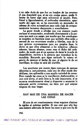 y no cabe duda de que fue un hombre de laa cavernas
el que descubrid que, «i no era «culpa roya», podía li­
brarte de hacer algo para solucionar el asunto. Pero,
literal y figuradamente, el ordenador electrónico, apor­
tación del siglo xx, ae ha convertido en proveedor de
cabera* de turco automáticas para toda claae de compor­
tamientos humanos chapuceros y avasalladores.
La gente tiende a olvidar oue uno siempre puede
soslayar al computador, acudiendo directamente a la per­
sona que eatá a su cargo; por mucho que los «verdugos»
■e empeñen en hacemos creer que tarabión ellos están a
merced de sus monstruos crueles y febriles, coas de la
que quieren convencemos para sus propios fines, lo
cierto es que ellos alimentan a las máquinas. «Basura
adentro, basura afuera», como reza el dicho del orde
nador, de modo que ti un aparato de éstos le inunda de
desperdicios, recurra a la persona que introduce la in­
mundicia. Recuerde que agüe teniendo la misma vi­
gencia de siempre el hecho de que, si alguien le da un
martillazo, la culpa no será del martiOo.
Los anteriores son cuatro tipos comunes de excusas
dilatorias y , naturalmente, cada uno de ellos puede des­
doblarse, con aplicación a una amplia variedad de temas.
Pero cuando las cosas se le manifiesten desfavorables, si
uno está alerta, si anda listo y , lo más importante, si se
muestra creadorameete vivaz y dispuesto a acometer la
adecuada acción correctora, no tiene por qué aceptar
ninguna de esas largas.
H AY M AS DE UNA MANERA DE HACER
LAS COSAS
E l arte de ser aeadoram entc vivaz requiere eliminar
la rigidez al máximo posible. Si uno cree que sólo hay
usa manera adecuada de hacer las cosas y que uno ha de
296
fíMO ñ fU fO O PZUL POPQUP €S H6PMOSÑ. PUÑÑ y CÑfSTÑUXÑ
 