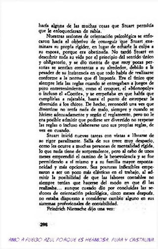 hada alguna de las muchas cosa* que Stuart permitía
que fe enloquecieran de rabia.
Nuestra» sesiones de orientación psicológica se enfo­
caron hada el objetivo de conseguir oue Stuart exa­
minara su propia rigidez, en lugar de echarle la culpa a
su esposa, porque era obstinada. No tardó Stuart en
descubrir toda su vida por el principio del sentido único
y obligatorio, y se dio cuenta de que muy pocas per­
sonas se sentían contentas a su alrededor, debido a la
pesadez de su insistencia en que todo había dé realizarte
conforme a Ja norma que ¿1 imponía. Era el único que
siempre leía las reglas cuando sé entregaban a juegos de
puro entretenimiento, como el croquet, el «Monopoly»
o incluso el «C ootle», y le empeñaba en que había que
cumplirlas a rajatabla, hasta el punto de estropear la
diversión a los chico». De hecho, reconodó una vez que
divertirse no tenía nada de malo, siempre y cuando se
hiciese adecuadamente y según el reglamento, pero no le
era posible admitir que pudiese ser divertido no respetar
las reglas o incluso elaborarse uno sus propias reglas, de
vez en cuando.
Stuart inició nuevas tareas con vistas a librarse de
so rigor paralizante. Salía de sus trece muy despacio,
como les ocurre a muchas persona» de mentalidad rígida,
lo que nada tiene de sorprendente, pero al cabo de unos
meses emprendió el camino de la benevolencia y se fue
permitiendo a sí mismo y a su familia mayor esponta­
neidad y más opciones. Sus posturas inflexibles empe­
zaron a ser un poco más elásticas en el trabajo, al ad­
m itir la posibilidad de que las labores contables d o
siempre tenían que hacerse del modo en que él las
realizaba... aunque cuando dio por concluidas las se­
siones de orientación psicológica, cinco meses después,
no estaba dispuesto a considerar cambio alguno en sus
sistemas profesionales de contabilidad.
Frieorkh N iem che dijo una vez:
298
ÑMOÑFUeGO AZUL POÑQUP €S HPÑMOSÑ. PUÑÑ V CÑtSTÑUNÑ
 