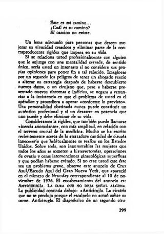 Éste es m i cam ino...
¿C u li es su camino?
El camino no existe.
Un lema adecuado para personas que deseen me­
jorar su vivacidad creadora y eliminar parte de la con­
traproducente rigidez que impera en su vida.
Si se relaciona usted profesionalroente con alguien
que le sojuzga con una mentalidad cerrada, de sentido
único, sería usted un insensato si no considera sus pro­
pias opiniones para poner fin a tal relación. Imagínese
por un segundo los peligros de tener un abogado reario
a alterar su estrategia después de haberse descubierto
nuevos datos, o un drujano que, pese a haberse pre­
sentado nuevos síntomas o indicios, se negara a renun­
ciar a la insistencia en que el problema de usted es el
apéndice y procediera a operar «conforme lo previsto».
Una personalidad obstinada nunca puede constituir un
auténtico profesional y sí un desastre en potencia que
uno puede y debe eliminar de su vida.
Consideramos la rigidez, que también puede llamarse
«inercia anonadante», con más amplitud, en relación con
el terreno crucial de la medicina. Mucho se ha escrito
recientemente acerca de la aterradora cantidad de cirugía
innecesaria que habltualmente se realiza en los Estados
Unidos. Sobre toda, son innumerables las mujeres que
todos los años se someten a histerectomías, operaciones
de ovario y otras intervenciones ginecológicas superfluas
y que podían haberse evitado. Si no cree usted que éste
sea un problema crave. observe este anuncio de Cruz
Azul/Escudo Azul del Gran Nueva York, que apareció
en el número de NewsJa y correspondiente al 10 de no­
viembre de 1976. El encabezamiento del anuncio es:
A nTICIRUGÍA. L a CURA OCB NO DETA SEÑAL ALGUNA.
La publicidad contrida debajo: «A ntirirujía. La cicatriz
que no «e produjo porque el escalpelo no actuó sobre tu
carne. Antidrugfa. El diagnóstico de un segundo dru-
299
 