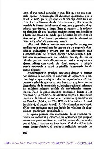 jano, al que usted consultó y que dijo que no era nece­
sario operar. A ntiám gí*. El dictamen quirúrgico que a
usted le salió gratis, porque es la ventaja definitiva de
Cruz Azul v Escudo A zul». El anuncio explica a conti­
nuación la forma de obtener el segundo y gratuito diag­
nóstico quirúrgico, y luego llega el rem ate... la eviden­
cia absoluta de que muchos módicos están tan decididos
a hacer las cosas a su modo que detestan los criterios de
otro colega: Y e l prim er facultativo q ue le atendió no
tiene necesidad d e enterarse nunca.
¿Por qué diablos precisa una compañía de seguros
médicos que correrá con los gastos de un segundo diag­
nóstico quirúrgico y evitará que esa información pase
a conocimiento del primer doctor? Sencillamente, por­
que son numerosísimos los módicos tan rígidos en su
criterio que no están dispuestos a considerar opiniones
ajenas. M iran coa visión de túnel, aunque su miopía
pueda acarrearle a usted la pérdida innecesaria de al­
gunos órganos.
Evidentemente, muchos cirujanos desean y buscan
por sistema la consulta, el contraste de opiniones, y pa­
rece lógico que cualquier doctor capacitado esté dis­
puesto a adm itir que es un ser humano y quiera que su
diagnóstico de intervención quirúrgica reciba el refrendo
del máximo número posible de profesionales compe­
tentes. Pero la gente necesita protección frente a los
cerebros de la medicina de «sentido único» y, tras pasar
revista a la literatura sobre el desatollo quirúrgico en
los Estados Unidos, en T he W ¡n to U ve («L a voluntad
de vivir»), el doctor Amold A. Hurschneckex concluyó:
«H oy comprobamos que son legión las víctimas de diag­
nóstico quirúrgico precipitado».
Ninguna persona con mentalidad de antivíctima va­
cilaría en consulte y escuchar las opiniones que juzgase
necesarias para sentirse satisfecha, antes de consentir
que d bisturí entrara en fundones. Y ai el médico insi­
nuara desaprobación, d pariente redimido buscaría un
300
ÑMO ÑFU€GO ÑZJL FOÑQU€ 65H€ÑMCSÑ. FJÑÑ VCPtSTÑUXÑ
 