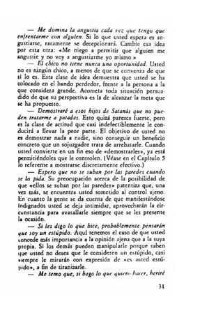 — M e domina la angustia cada vez que tengo que
enfrentarm e con alguien. Si lo que usted espera es an­
gustiarse, raramente se decepcionará. Cambie esa idea
por esta otra: «M e niego a permitir que alguien me
angustie y no voy a angustiarme yo mismo.»
— El chico no tiene nunca una oportunidad. Usted
no es ningún chico, a menos de que se convenza de que
sí lo es. Esta clase de idea demuestra que usted se ha
colocado en el bando perdedor, frente a la persona a la
que considera grande. Acometa toda situación persua­
dido de que su perspectiva es la de alcanzar la meta que
se ha propuesto.
— D emostraré a esos hijos d e Satanás que no pue­
den tratarme a patadas. Esto quizá parezca fuerte, pero
es la clase de actitud que casi indefectiblemente le con­
ducirá a llevar la peor parte. El objetivo de usted no
es demostrar nada a nadie, sino conseguir un beneficio
concreto que un sojuzgador trata de arrebatarle. Cuando
usted convierte en un fin eso de «demostrarles», ya está
permitiéndoles que le controlen. (Véase en el Capítulo 5
lo referente a mostrarse discretamente efectivo.)
— Espero que no se suban por ¡as paredes cuando
se lo pida. Su preocupación acerca de la posibilidad de
que «ellos se suban por las paredes» patentiza que, una
vez más, se encuentra usted sometido al control ajeno.
En cuanto la gente se da cuenta de que manifestándose
Indignados usted se deja intimidar, aprovecharán la cir­
cunstancia para avasallarle siempre que se les presente
la ocasión.
— Si ¡es digo lo que hice, probablem ente pensarán
que soy un estúpido. Aquí tenemos el caso de que usted
concede más importancia a la opinión ajena que a la suya
propia. Si los demás pueden manipularle porque saben
que usted no desea que le consideren un estúpido, casi
•lempre le mirarán con expresión de «es usted estú­
pido», a fin de tiranizarle.
— M e tem o que, si bago lo que quiero hacer, heriré
>1
 