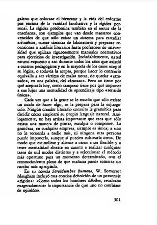 galeno que colocase el bienestar y la vida del enfermo
por encima de la vanidad facultativa y la rigidez per­
sonal. La rigidez predomina también en el sector d e la
enseñanza, con ejemplos que van desde maestros con­
vencidos de que sólo existe un sistema para estudiar
aritmética, cursar deudas de laboratorio y preparar re­
censiones o análisis literarios hasta profesores de univer­
sidad que aplican rigurosamente manuales normativos
para cjerado s de investigación. Indudablemente, usted
estuvo expuesto a eso durante todos los años que asistió
a centros pedagógicos y en la mayoría de los casos aceptó
su lógica, o todavía la acepta, porque liaccr lo contrario
equivalía a ser víctima de malas notas, de quedar «a tra­
sado», en una palafra, d d «fracaso*. Pero no tiene por
qué aceptarlo boy, como tampoco tiene por qué imponer
a sus hijos una mentalidad de aprendizaje tipo «sentido
único*.
Cada vez que a la gente se le enseña que sólo existe
un modo de hacer algo, se la prepara para la sojuzga-
ción. Ningún creador Literario consulta la gramática para
deddir cómo empleará su propio lenguaje natural. A ná­
logamente, no hay artista importante que a c á que sólo
exista una manera de pintar, esculpir o componer. La
grandeza, en cualquier empresa, siempre es única; a uno
no le recuerda a nadie más, ni ninguna otra persona
puede imponerla, aunque sí pueden cultivarla otros. De
modo que estimúlese y aliente a otros a ser flexible y a
tener mentalidad abierta en cuanto a realizar cualquier
tarea de mil modos distintos y a seleccionar el método
más oportuno pata un momento determinado, con el
reconocimiento pleno de que mañana puede tomarse un
rumbo más apropiado.
En su novela Servidum bre humana, W . Somerset
Maugham incluyó rata concisa definición de un personaje
«rígido»: «Como todos los hombres débiles, recalcaba
exageradamente la importancia de que uno no cambiase
de opinión».
301
 