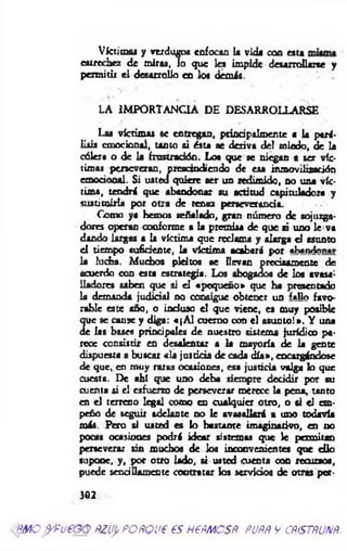 Victima! y verdugos enfocan U vida coa esta
estrechez de adras, lo que 1« impide desarrollarse y
permitir el desarrollo en los dem is.
LA IMPORTANCIA DE DESARROLLARSE
Las víctimas se entregan, principalmente a la pará­
lisis emocional, tanto ai ésta ae deriva del miedo, de la
cólera o de la frustración. Loa que se niegan a ser víc­
timas perseveran, prescindiendo de esa inmovilización
emocional. Si usted quiere ser un redimido, no una víc­
tima, tendrá que abandonar au actitud capituladora y
sustituirla por otra de tenaz perseverancia.
Como ya hemos señalado, gran número de sojuzga­
dores operan conforme a la premisa de que ai uno le va
dando largas a la victima que redam a y alarga el asunto
el tiempo suficiente, la víctima acabará por aLandnn.r
la ludia. Muchos pleitos se llevan precisamente de
acuerdo con esta estrategia. Los abogados de los avasa­
lladores saben que si el «pequeño* que ha presentado
la demanda judicial no consigue obtener un f«Ho favo­
rable este año, o induso el que viene, ea muy posible
(p e se canse y diga: «[A l cuerno con el asunto!». Y una
de las bases principales de nuestro sistema jurídico pa­
rece consistir en desalentar a la mayoría de la gente
dispuesta a buscar «la justicia de cada d ía», encargándose
de que, en muy m a s ocasiones, esa justicia valga lo que
cuesta. De ahí que uno deba siempre decidir por au
cuenta si el esfuerzo de perseverar merece la pena, tanto
en el terreno legal como en cualquier otro, o si el em­
peño de seguir adelante no le avasallará a uno todavía
más. Pero si usted es lo bastante imaginativo, en no
pocas ocasiones podrá idear sistemas que le permitan
perseverar sin muchos de los inconvenientes que d io
supone, y, por otro lado, si usted cuenta con recursos,
puede sencillamente contratar los servicios de otras per-
302
'm o ^ fv€ G O ñziip PO ñQ ue e s n e m e s # . pu pp v cp¡stpup
 