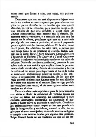 sonos para que lleven a cabo, por usted, esa perseve­
rancia.
Demostrar que uno no está dispuesto a dejarse con­
vertir en victima es una empresa que generalmente im­
plica la previa elección de las batallas que uno quiere
afrontar, en vez de rehuirlas, para proceder luego a en­
viar señales de que está decidido a llegar basta las
últimas consecuencias para hacerse con la victoria. Ra­
ramente resulta ventajoso, y a menudo sale uno con las
manos en la cabeza, proclamar que uno va a combatir
por Higo de una manera particular, si no está preparado
para respaldar con hechos sus palabras. En la vida, como
en el póker, los «faroles» no salen bien, a menos que
uno tenga fama de no practicar el «farol». Ralph Cha*
rell, en su libro: H ow I Tum Ordinary C om plam ts into
Tbousands o f Dollars: The Diary o f a T ougb C ustom cr
(«Cómo transformo redamaciones corrientes en m iles de
dólares: Diario de un cliente porfiado»), presenta lo que
sobre todo es una crónica que e xplica cómo la perseve­
rancia rinde dividendos, cómo la determinación y fuerza
de voluntad del autor para llegar hasta e l fin en la lucha
le resultaron ampliamente positivas frente a los aspi­
rante« a sojuzgadores del consumidor, de los que por
regla general se piensa que figuran entre los más difíciles
de vencer que existen en e l mundo. Esto es algo posible
por completo para usted, si de veras quiere evitar con­
vertirse en víctima.
Tal vez la dave más importante para la perseverancia
con vistas a eludir la condición de víctim a resida en
aceptar las tareas sin alterarse, sin animosidad u otra
emoción destructiva susceptible de amargarle el mo­
mento v hacer polvo su paciencia y resolución. Considere
lo« enfrentamientos como juegos en los que puede uti­
lizar U imaginación y establecer, merced a ella, las re­
glas para alan zar su objetivo, en vez de sentirse obligado
a cumplir un«» normas fijadas por alguna otra persona.
Ralph Chtreli habla de loa conflictos en que se vio im­
303
 