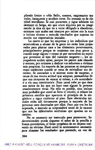 pilcado ¿reme a «M i B ell», caseros, empresarios tea­
trales, bancueros y muchos otros. Su mensaje es de cla­
ridad meridiana: Si uno persevera y sigue adelante sin
desmayo ni fatiga, sin que cruce siquiera por su imagi-
nación 1a idea de que va a verse obligado a abandonar,
entonces uno scaba casi siempre por salirse con la suya
e incluso alcanza a menudo resultados que superan en
mucho sus expectativas iniciales.
Lo dcrto es que las empresas y los individuos que
acostumbran a abusar de la gente no están bien prepa­
rados pora plantar cara a los elementos perseverantes,
principalmente porque se tropiezan con muy pocos y,
cuando surge alguno —como es por naturaleza un sujeto
que pertenece al tipo del valentón cargante— , los so­
juzgadores suelen optar, porque les parece más cómodo
y sensato, por retirarse y dedicar sus esfuerzos a víctimas
más propicias. La mayoría de las personas se comportan
como corderitos cuando se trata de reivindicar sus de­
rechos. Se anonadan a sí mismas antes de empezar, a
causa de esa misma actitud que adoptan, persuadidas de
que son incapaces de vencer al coloso, a «la autoridad»
o a «la casa consistorial». Pero usted sabe ya que ésos
son mitos de los que no hace caso alguno la persona
creadoramente vivaz. No sólo es posible, sino incluso
muy probable que usted se lleve el triunfo, ai rebasa los
primeros escollos que aparecen al principio de la sin­
gladura y sigue conforme al plan. Esos obstáculos ini­
ciales están allí únicamente porque la mayoría de las
personas caen derrotadas por ellos. Pero una vez los ha
superado, a menudo se sorprenderá usted de lo escasas
que son las dificultades auténticas que quedan en su
camino.
No es necesario ser testarudo para perseverar. Su
determinación puede degustar e l sabor de la sencilla y
franca providencia, el firme propósito de no dejarse con­
vertir en víctim a. H ará usted lo estrictamente necesario
para alcanzar loa resultados que pretende, en vez de
304
ñMO Ñ fueoo ñzjl POfíQue es nesMesp. popñ y cñístñunñ.
 