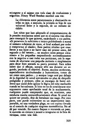 sojuzgarse a ai mismo con toda clase de confusiones y
angustias. Henry W ird Beecber escribió una vez:
La diferencia entre perseverancia y obstinación es­
triba en que, a menudo, la primera es hija de una
voluntad firme y la segunda, de un rechazo de-
cidido.
Los niños que han adoptado el comportamiento de
la pesadez machacona saben que es el sistema más eficaz
para conseguir lo que quieren, sacándoselo a sus padres.
«S i persevero lo suficiente e insisto pidiéndoselo a mamá
el número suficiente de veces, al finid acabará por ceder
y comprarme el chicle». Esos padres olvidan que ense­
ñaron a sus hijos a no hacer caso del primer «n o », del
segundo y del tercero... en muchos caso s porque «tira­
nizan» a los pequeños respondiendo automáticamente
con la negativa a casi iodos sus peticiones, con la espe­
ranza de ahorrarse una pequeña molestia o simplemente
para dejar bien sentada su patria potestad. Esos niños
saben que si aflojan, aunque sólo sea durante un se­
gundo, perderán el objetivo. Bueno, muchos autócratas,
especialmente institucionales y burocráticos, tratan de
ser como esos padres... y aunque Juego está por debajo
de la dignidad de usted acercárseles en plan de chiquillo
pedigüeño y pelmazo, ellos se encargan de hacer evi­
dente que usted debe aplicar la lógica del niño machacón
cuando se les enfrente. Si bien no ha de considerarse este
argumento como aprobación total de la machaconería,
cualquiera puede comprender que, en ocasiones, esta
conducta resulta extraordinariamente eficaz. Si usted no
quiere ser pesado, deje de fortalecer esc rasgo. Por otra
parte, uno puede convertirse en un impertinente inso­
portable, en una verdadera plaga, en una espina clavada
en el costado de cualquier empresa mastodónúca. No sé
dé por vencido. En cuanto flaquee o retroceda un paso,
le meterán en cintura y pasará a integrarse en la lista de
víctimas, como una m is.
305
 