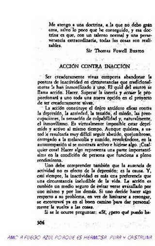 Me atengo a una doctrina, a la que no debo grán
cosa, salvo lo poco que he conseguido, y esa doc­
trina es que, con un talento normal y una perse­
verancia extraordinaria, todas las cosas son reali­
zables.
Sir Thomas Fowell Boxton
ACCION CONTRA INACCIÓN
Ser creadoramente vivaz comporta abandonar la
postura de inactividad en drcunitandas aue tradicional-
inerte !e han inmovilizado i uno. El quid del asunto se
llama acción. Hacer. Superar là inercia y actuar le pro­
porcionará a uno toda una nueva opdón en el proyecto
de ser ere«loram ente vivaz.
La acción constituye el único antídoto eficaz contra
la depresión, la ansiedad, la tensión, el miedo, las preo­
cupaciones, la sensación de culpabilidad y, naturalmente,
el inmovílismo. Es vim ialm ente imposible estar depri­
mido y activo al mismo tiempo. Aunque quisiera, a us­
ted !c resultaría muy difídl seguir abatido, quejumbroso,
entregado a la melancolía y sumido, revolcándose, en la
autocompasión si se mostrara activo e hidese algo. ¡Cual­
quier cosa! Hacer algo representa una parte importantí­
sima en la condición de persona que funciona a pleno
rendimiento.
Uno debe comprender también que la ausencia de
actividad no es efecto de la depresión; es la causa. Y ,
casi siempre, la inactividad es más una preferencia que
una dreunstanda ineludible de la vida. La acción es
también un medio seguro de evitar verse avasallado por
uno mismo y por los demás. Si uno d eade hacer algo
respecto a su problema, en vez de lim itarse a rezongar,
se encontrará ya en el buen camino para dar personal­
mente la vuelta a las cosas.
Si se le ocurre preguntar: «S í, ¿pero qué puedo ha-
50€
ÑMO ÑfU€GO ftZUL POñQU€ €S H€ÑMCSÑ. PUÑÑ y CÑÍSTÑUNÑ.
 
