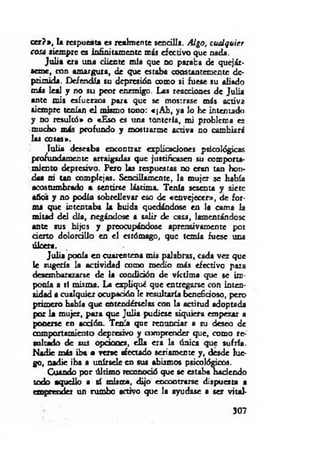 cer?*, la respuesta es realmente sencilla. Algo, cualquier
cosa siempre es infinitamente más efectivo que nada.
Ju lia era una diente mía que no paraba de quejár­
seme, con am argura, de que estaba constantemente de­
primida. Defendía su depresión como si fuese su aliado
más leal y no su peor enemigo. Las reacciones de Julia
ante mis esfuerzo» para que se mostrase más activa
siempre tenían e l mismo tono: «¡A h , ya lo he intenudo
y no resultó» o «Eso es una tontería, mi problema es
mucho más profundo y mostrarme activa no cambiará
las cosas».
lu lia deseaba encontrar explicadones psicológicas
profundamente arraigarla» que justificasen su comporta­
miento depresivo. Pero las respuestas no eran tan hon­
das ni Un complejas. Sencillamente, la mujer se había
acostumbrado a sentirse lástima. Tenía sesenta y siete
años y no podía sobrellevar eso de «envejecer», de for­
ma que intentaba la huida quedándose en la cama la
mitad del día, negándose a salir de casa, lamentándose
ante sus hijos y preocupándose aprensivamente por
derto doiordUo en el estómago, que temía fuese una
úlcera.
Julia ponía en cuarentena mis palabras, cada vez que
le sugería la actividad como medio más efectivo para
desembarazarse de la condidón de víctima que se im ­
ponía a sí misara. La expliqué que entregarse con inten­
sidad a cualquier ocupación le resultaría beneficioso, pero
primero había que entendérselos con la actitud adoptada
por la mujer, para que Julia pudiese siquiera empezar a
ponerse en acdón. Tenía que renunciar a su deseo de
comportamiento depresivo y comprender que, como re­
sultado de sus opciones, d ía era la única que sufría.
Nadie más iba a ven e afectado seriamente y , desde lue­
go, nadie iba a unírsele en sus abismos psicológicos.
Cuando por últim o reconoció que se estaba hadendo
todo aquello a sí misera, dijo encontrarse dispuesta a
emprender un rumbo activo que la ayudase a ser vital­
307
 