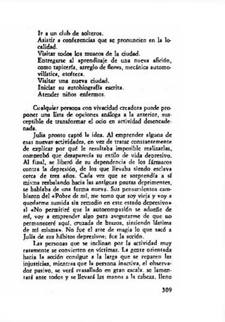 Ir a un d u b de solteros.
A sistir a conferencias que se pronuntien en la lo­
calidad.
Visitar todoe los museos de la dudad.
Entregarse al aprendizaje de una nueva afición,
como tapicería, arreglo de flores, mecánica automo­
vilística, etcétera.
V isitar una nueva dudad.
Iniciar su autobiografía escrita.
Atender niños enfermos.
Cualquier persona con vivacidad creadora puede pro­
poner una lista de opciones análoga a la anterior, sus­
ceptible de transformar el odo en actividad desencade­
nada.
Julia pronto captó la idea. Al emprender alguna de
esas nuevas actividades, en vez de tratar constantemente
de explicar por qué le resultaba imposible realizarlas,
comprobó que desaparecía su estilo de vida depresivo.
Al final, se liberó de su dependencia de los fármacos
contra la depresión, de los que llevaba siendo esclava
cerca de tres años. Cada vez que se sorprendía a sí
misma resbalando hada las antiguas pautas deprimentes,
se hablaba de una forma nueva. Sus pensamientos cam­
biaron del «Pobre de mí, me temo que soy vieja y voy a
quedarme sumida sin remedio en este estado depresivo*
■1 «No permitiré que la autocompasión se adueñe de
mí, voy a emprender algo para asegurarme de que no
permaneceré aquí, cruzada de brazos, sintiendo lástima
de mí misma». No fue el arte de magia lo que sacó a
Julia de sus hábitos depresivos; fue la acción.
la s personas que se inclinan por la actividad muy
raramente se convierten en víctimas. La gente orientada
hacia la acdón consigue a la larga que se reparen las
injusticias, mientras que la persona inactiva, el observa­
dor pasivo, se verá ivasallado en gran escala, se lamen­
tará ante todos y se llevará las manos a la cabeza, lleno
309
 