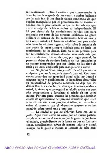 sus sentim ientos. Otra locución cuyas consecuencias le
llevarán, en la mayoría de los casos, a acabar bailando
con la más fea. Si los demás tienen conciencia de que
pueden manipularle por el procedimiento de mostrarse
dolidos, eso es precisamente lo que harán cada vez que
usted se salga de la lila o declare su independencia. El
95 por ciento de los sentimientos heridos son pura
estrategia por parte de las personas «dolidas». La gente
utilizará el sistema de los sentimientos heridos una y
otra vez, si usted es lo bastante cándido como para creér­
selo. Sólo las víctimas rigen su vida sobre la premisa de
que deben de tener siempre cuidado para no herir los
sentimientos de los demás. Esto no es un permiso para
ser reiteradamente desconsiderado, sino nada más que
un entendimiento básico de que, por regla general, las
personas dejan de sentirse heridas en sus sentimientos
en cuanto comprenden que esa táctica no Ies sirve de
nada y es inútil emplearla para manipularle a usted.
— No puedo llevar esto yo solo: Tendré que buscar
a alguien que no le im porte hacerlo por mi. Con reac­
ciones como ésta no aprenderá usted nada, no llegará a
ninguna parte y posiblemente le impedirán desarrollar
su personalidad de persona redimida. Si deja que los
demás lleven a cabo las batallas que le correspondan a
usted, lo único que conseguirá es eludir mejor sus pro­
pios compromisos y fortalecer el miedo de ser usted
mismo. Por otra parte, cuando las personas que dominan
el arte de aprovecharse del prójimo descubran que usted
teme enfrentarse a sus propios desafíos, se limitarán a
evitar el contacto con el «hermano mayor* y se im­
pondrán sobre usted una y otra vez.
— La verdad es que no deberían hacer eso, no es
justo. Aquí mide usted las cosas por un rasero particu­
lar, de acuerdo con el modo en que le gustaría que fuese
el mundo, prescindiendo de la forma en que es. Las per­
sonas, sencillamente, obran de manera injusta y usted,
aunque no le guste e incluso se lamente de tales com-
32
ÑMO Ñ f1/600 ÑZUL ÑOÑQU6 6S H6ÑMCSÑ. PUÑÑ y CÑÍSTÑUNÑ.
 