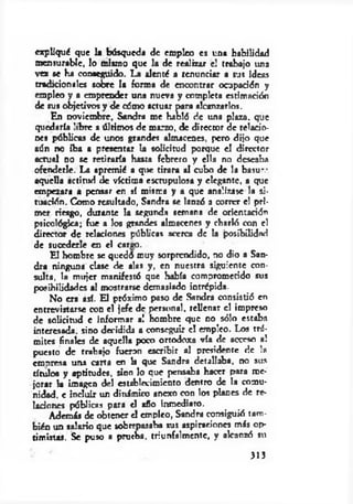 expliqué que la búsqueda de empleo es una habilidad
mensurable, lo mismo que la de realizar e! trabajo una
vez se Ha conseguido. La alenté a renunciar a sus ideas
tradicionales sobre la forma de encontrar ocupación y
empleo y a emprender una nueva y completa estimación
de sus objetivos y de cómo actuar para alcanzarlos.
En noviembre, Sandra me habló de una plaza, que
quedaría libre a últimos de marzo, de director de relacio­
nes públicas de unos grandes almacenes, pero dijo que
aún no Iba a presentar la solicitud porque el director
actual no se retiraría hasta febrero y ella no deseaba
ofenderle. La apremié a que tirara al cubo de la basur-
aquella actitud de víctima escrupulosa y elegante, a que
empezara a pensar en sí misma y a que analizase la si­
tuación. Como resultado, Sandra se lanzó a correr el pri­
mer riesgo, durante la segunda semana de orientación
psicológica; fue a los grandes almacenes y charló con el
director de relaciones públicas acerca de la posibilidad
de sucederle en el careo.
E l hombre se quedó muy sorprendido, no dio a San­
dra ninguna clase de alas y, en nuestra siguiente con­
sulta, la mujer manifestó que había comprometido sus
posibilidades al mostrarse demasiado intrépida.
No era así. El próximo paso de Sandra consistió en
entrevistarse con el jefe de personal, rellenar el impreso
de solicitud e informar a! hombre que n o só lo estaba
interesada, sino decidida a conseguir el empleo. Los trá­
mites finales de aquella poco ortodoxa vía de acceso al
puesto de trabajo fueron escribir al presidente de la
eronresa una carta en h que Sandra detallaba, no sus
títulos y aptitudes, sino lo que pensaba hacer para me­
jorar la imagen del establecimiento dentro de la comu­
nidad, e incluir un dinámico anexo con los planes de re­
laciones públicas para el año inmediato.
Además de obtener el empleo, Sandra consiguió tam­
bién un salario que sobrepasaba sus aspiraciones más op­
timistas. Se puso a prueba, triunfalmente, y alcanzó su
313
 