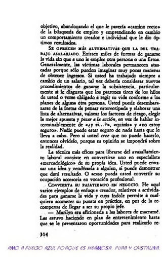 objetivo, abandonando el que le parecía «camino recto»
de la búsqueda de empleo y emprendiendo en cambio
un comportamiento creador e individual que le dio óp­
timos resultado*.
Se ofrecen más alternativas que la del tra­
bajo asalariado. Existen miles de formas de ganarse
la vida sin que a uno le emplee otra persona o una firma.
Generalmente, las víctimas laborales permanecen atas­
cadas porque sólo pueden imaginar muy pocas maneras
de obtener ingresos. Si usted ha trabajado siempre a
cambio de un salario, tal vez debería considerar nuevos
procedimientos de ganarse la subsistencia, particular­
mente si le disgusta que los patrones tiren de los hilos
de usted o verse obligado a regir su vida conforme a los
planes de alguna otra persona. Usted puede desembara­
zarse de la forma de pensar estereotipada y elaborar una
lista de alternativas, valorar los factores de riesgo, elegir
la mejor apuesta y pasar a la acción, en vez de hablar in­
terminablemente de « ¿ y s i...? » , «quizás» y «no estoy
seguro». Nadie puede estar seguro de nada nasts que lo
lleva a cabo. Pero si usted cr ee que do puede hacerlo,
entonces olvídelo, porque su opinión se impondrá sobre
la realidad.
La técnica más eficaz para librarse del avasallamien­
to laboral co n sis« en convertirse uno en especialista
«mercadológico» de su propia idea. Usted puede enva­
sar una idea y vendérsela a alguien, ai puede demostrar
que dará resultado. O acaso pueda usted convenir su
ocupación accesoria en vocación profesional.
Convierta su pasatiempo en negocio. H e aquí
varios ejemplos de enfoque creador, relativos a activida­
des para ganarse la vida y cuya índole permite a cual­
quiera acometer su puesta en práctica, en pos de la re­
compensa de llegar a ser su propio jefe.
— M arilyn era aficionada a las labores de macramé.
Las estuvo haciendo en plan de entretenimiento hasta
que se le presentaron oportunidades para realizarlo re-
>14
ñm o Ñ fueoo ñzul POÑQue es nePMCSÑ. puññ y cñístñunñ.
 