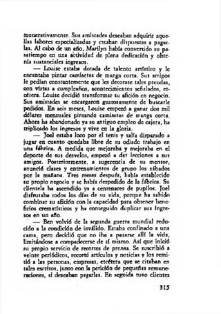 munerativamente. Su* amistades deseaban adquirir aque­
llas labores especializadas y estaban dispuestas a pagar-
las. Ai cabo de un año, M arilyn había convertido su pa­
satiempo en una actividad de plena dedicación y obte­
nía sustanciales ingresos.
— Louisc estaba dotada de talento artístico y 1c
encantaba pintar camisetas de m arga corta. Sus amigos
le pedían constantemente que les decorase tales prendas,
con vistas a cumpleaños, acontecimientos señalados, et­
cétera. Louise decidió transformar su afición en negocio.
Sus amistades se encargaron gustosamente de buscarle
pedidos. En seis meses, Louise empezó a ganar dos mil
dólares mensuales pintando camisetas de manga corta.
Ahora ha abandonado ya su antiguo empleo de cajera, ha
triplicado los ingresos y vive en la gloria.
— Joel estaba loco por el tenis y salía disparado a
jugar en cuanto quedaba libre de su odiado trabajo en
una fábrica. A medida que mejoraba y mejoraba en el
deporte de sus desvelos, empezó a dar lecciones a sus
amigos. Posteriormente, a sugerencia de su mentor,
anunció clases y entrenamientos de grupo los sábados
por la mañana. Tres meses después, había establecido
su propio negocio y se había despedido de la fábrica. Su
clientela ha ascendido ya a centenares de pupilos. Joel
disfrutaba todos los días de su vida, porque ha sabido
combinar su afición con la capacidad para obtener bene­
ficios crematísticos y ha conseguido duplicar sus ingre­
sos en un uño.
— Ben volvió de la segunda guerra mundial redu­
cido « la condición de inválido. Estaba confinado a una
cama, pero decidió que no iba a pasarse allí la vida,
limitándose a compadecerse de sí mismo. Así que inició
su propio servicio de recortes de prensa. Se suscribió a
veinte periódicos, recorté artículos y noticias y los rem i­
tió a las personas, empresas, etcétera que se citaban en
tales escritos, junto con la petición de pequeñas remune­
raciones, si deseaban pagarlas. En seguida tuvo clientes
315
 