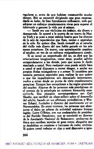 regulares y , antes de que hubiese transcurrido mucho
tiempo, Ben se encontró dirigiendo una gran empresa,
desde su bebo. Se hizo literalm ente mQbcario, todo por
adoptar un enfoque creadoramente vivas para superar el
infortunio y ganarte la vida por af mismo.
— Scrah era una violinista sin trabajo, sin dinero y
desesperada. Se apostó a la puerta de un teatro de Nue­
va York y ae puso s tocar música bonita para los clientes
de la sala de espectáculos que iban, venían o esperaban
en la ools. Eo quince días, Sarah recaudó en el estuche
del violín más dinero del que había ganado en los seis
meses anteriores. De nuevo, una aprogdmaeión creadora
si empleo, en v e de un enfoque retignaáamente tirado.
Si es usted un empecinado del no, se dirá que las
orientaciones imaginativas, como éstas, pueden salirles
estupendamente a los demás, pero que nunca le darán
resultado a usted. Pero cualquier cota puede talirle bien
• usted si está dispuesto a correr riesgos, a anular sus
propias dudas sojuzgadoras y ■ actuar. Si considera que
necesita permisos especiales para realizar b que quiere
o que los impedimentos son demasiado imtxirtantea,
vuelva a m irar desde un punto de. vista creadoramente
perspicaz. Siempre hav excepciones a las reglas generales
del empleo. Algunas de las personas más prestigiosas en
el terreno de la psicología no tuvieron formación esoe-
ei»lirada. Dos ejemplo« contemporáneos son Gail
Sheehv. que escribió un «best-seller* sobre el desarrollo
del adulto, basado en sus aficiones periodísticas, y W er-
ner Erhard, fundador y director del movimiento est en
Norteamérica. En otros terrenos, las personas que alcan­
zaron el éxito en esferas de actividad «ajenas» forman
legión: Larty O’Brien, con sus credenciales de presiden­
te del Partido Demócrata, que se convirtió en director
de la Asociación Nadonal de Baloncesto; profesores de
física que escriben novelas de gran venta; ahogados que
ae desdoblan en cronistas o locutores de radio, etcétera.
Si quiere usted trabajar en algo y está dispuesto a igno-
516
ÑMO ÑfU€GO ÑZJL POÑQU6 €S H6ÑMCSÑ. PUÑÑ y CÑiSTÑUNÑ.
 