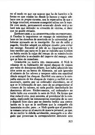 rar el modo en que «se supone que ha de hacerlo» o la
forma en que «todos los demás lo hacen» y seguir ade­
lante con su propio sistema, con la expectativa de que a
1« larga triunfará, entonces conseguirá salirse con la suya.
De otro modo, permanecerá estancado donde está y no
hará m is que defender su situación de víctima, al decir
que no puede evitarlo.
Enfrentarse a la administración universitaria.
A Gordon le impusieron un recargo de veinticinco dó­
lares en los derechos de m atrícula en la universidad, por
haberse retrasado en la inscripción. En vez de callar y
pagarlo, Gordon adoptó un enfoque creador para evitar
ese recargo. Recurrió al jefe de su departamento y le
hizo escribir una carta en la que se indicaba que Gordon
no había tenido la culpa del retraso de su matriculación
y se solicitaba la anulación del importe del recargo, cosa
que se hizo de inmediato.
Combatir la carta del ordenador. A Nick le
robaron de su habitación del m otel cheques de viajero
por valor de doscientos dólares. Los había adquirido tres
afk» antes en un banco de Alemania, así que ignoraba
el número de los talones y tampoco sabía con exactitud
dónde compró los cheques. Escribió una carta a la com­
pañía emisora de los cheques de viajero y recibió un co­
municado, escrito por un ordenador electrónico, en el
que se le informaba de que, caso de d o proporcionar el
número de los talones, no sería posible reembolsarle los
doscientos dólares. Evidentemente, «el ordenador» no
había leído con atención la carta de Nick. De forma que
éste redactó otra, muy concreta, al presidente'de la com­
pañía, explicando las circunstancias especiales de su coso
y dejando bien claro que no deseaba recibir una contes­
tación en la que se le notificase que la compañía «lo
lamentaba mucho, p ero ...». Nick quería que el presiden­
te tomara cartas en el asueto de manera personal, ya que,
de no recibir la debida satisfacción, encargaría a su abo­
gado que presentase la correspondiente denuncia ante
317
 