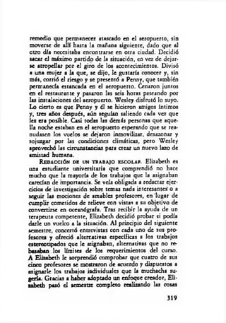 remedio que permanecer atascado en el aeropuerto, sin
moverse ae allí hasta la mañana siguiente, dado que al
otro día necesitaba encontrarse en otra ciudad. Decidió
sacar el máximo partido de la situación, en vez de dejar­
se atropellar por el giro de los acontecimientos. Divisó
a una mujer a la que, se dijo, le gustaría conocer y, sin
más, corrió el riesgo y se presentó a Penny, que también
permanecía estancada en el aeropuerto. Cenaron juntos
en el restaurante y pasaron las seis horas paseando por
las instalaciones del aeropuerto. W csley disfrutó lo suyo.
Lo derto es que Penny y él se hideron amigos íntimos
y, tres años después, aún seguían saliendo cada vez que
les era posible. Casi todas las demás personas que aque­
lla noche estaban en el aeropuerto esperando que se rea­
nudasen los vuelos se dejaron inmovilizar, desazonar y
sojuzgar por las condidones dim áticas, pero W csley
aprovechó las circunstandas para crear un nuevo lazo de
amistad humana.
Redacción de un trabajo escolar. Elizabcth es
una estudiante universitaria que comprendió no hace
mucho que la mayoría de los trabajos que la asignaban
caredan de hnportanda. Se veía obligada a redactar cjer-
d d o s de investigación sobre temas nada interesantes' o a
seguir las mociones de amables profesores, en lugar de
cumplir cometidos de relieve con vistas a su objetivo de
convertirse en oceanógrafa. Tras rcdbir la ayuda de un
terapeuta competente, Elizabcth deddió probar si podía
darle un vuelco a la situación. Al prindpio del siguiente
semestre, concertó entrevistas con cada uno de sus pro­
fesores y ofredó alternativas específicas a los trabajos
estereotipados que le asignaban, alternativas que no re­
basaban los límites de los requerimientos del curso.
A Elizabcth le sorprendió comprobar que cuatro de sus
dnco profesores se mostraron de acuerdo y dispuestos a
asignarle los trabajos individuales que la muchacha su­
gería. G radas a haber adoptado un enfoque creador, Eli-
zabeth pasó el semestre completo realizando las cosas
319
 