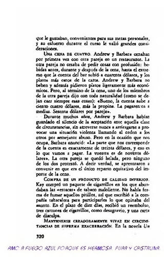 que le gustaban, convenientes para sus metas personales,
y su esfuerzo durante el curso le valió grandes consi-
deradooes.
Una cena de cuatro. Andrcv y Barbara cenaban
por primera ve* coo otra pareja en un restaurante. I-i
otra pareja no cesaba de pedir cosas con profusión: be­
bidas antes, durante y después de la cena, hasta el extre­
mo que la cuenta del bar subió a cuarenta dólares, y los
platos más caros de la carta. Acdrew y Barbara no
beben y además pidieron platos ligeramente más ecooó-
micos. Peso, al término de la cena, uno de los miembros
de la otra pareja dijo con toda naturalidad (como se de
jan caer siempre esas cosas): «Bueno, la cuenta sube a
ciento cuatro dólares, más la propina. La pagaremos a
medias. Sesenta dólares por pareja».
Durante muchos años, Andrew y Barbara habían
guardado el silencio de la aceptación ante aquella clave
d e circunstancias, sin atreverse nunca a arriesgarse a pro­
vocar una situación violenta llamando al orden a los
otros por aemejante abuso. Pero en la ocasión que nos
ocupa, Barbara anunció: «La pane que nos corresponde
de la cuenta es exactamente de treinta dólares, y eso es
lo que vamos a pagar. I4 vuestra es de noventa dó­
lares». La otra pareja se quedó helada, pero ninguno
de los dos protestó. A decir verdad, se apresuraron i
convenir en que era el único reparto equitativo del im­
porte de la cena.
Compra de un pxoducto de calidad inferior.
Kay compró un paquete de cigarrillos en los que abun­
daban las «estacas» de tabaco maloliente. No había for­
ma de fumar aquello» pitillos, así que escribió a la com­
pañía tabacalera para participarles lo que opinaba del
asunto. En e! plazo de diez días, redbió un reembolso,
tres cartones de ciganillos, como desagravio, y una carta
de disculpa.
Mantenerse creadoramente vivaz en circuns­
tancias df. MipRF.ita exacerbación. En ta novela Un
3 2 0
ÑMO ÑfU€GO ÑZJL FOÑQJ6 é.5 H€ÑMOSÑ. PUÑÑ y CÑiSTÑUNÑ.
 