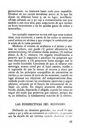 portamicntos, no intentará hacer nada para impedirlo.
Olvídese de sus juicios moralistas acerca de lo que los
demás no deberían hacer y, en su lugar, manifieste:
«Están obrando asi y yo voy a contrarrestarlo con esta
medida o con esta otra, para asegurarme de que reciben
un buen escarmiento y no les quedan ganas de volver a
intentarlo».
Los ejemplos expuestos no son más que unas cuantas
ideas, muy corrientes, a través de las cuales se convierte
usted mismo en víctima y que siempre le conducirán por
la senda de la ruina personal.
Mediante el sistema de analizarse a sí mismo y ana­
lizar su cultura, uno puede (1) prever eficazmente los
acontecimientos; (2) eliminar dudas propias; (3) realizar
planes A, B, C, etcétera; (4) negarse resueltamente a
permitir que le angustien o paralicen los progresos que
está efectuando, y (5) perseverar hasta emerger con lo
que estaba buscando. Cerciórese de que, al adoptar esta
estrategia, avanza usted por el buen camino, rumbo a
la supresión de por lo menos el setenta y cinco por
ciento de los principios susceptibles de convertirse en
víctima y, en cuanto al resto de las ocasiones, cuando no
logre alcanzar sus objetivos, del comportamiento desa­
rrollado puede extraer las enseñanzas oportunas y seguir
adelante, evitando en el futuro las circustancias de ca­
llejón sin salida. En ningún momento debe sentirse
herido, dolido, deprimido o afligido, cuando las cosas no
salgan del modo que preferiría que saliesen, porque ésa
rs, en definitiva, la fundamental reacción de la víctima.
LAS PERSPECTIVAS DEL REDI MIIX)
Hablando en términos generales, sea usted lo que
aspira a ser y sólo se convertirá en redimid... en peíMina
que ha dejado de ser víctima, cuando .ikimlniH- l.i ex­
33
 