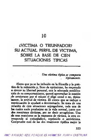 10
¿VICTIM A O TRIUNFADOR?
SU A C T U A L PERFIL D E VICTIM A,
SOBRE LA BASE D E CIEN
SITU A CIO N ES TIPICAS
Una víctim a típica se com porta
típicamente.
Aijora que ya se ha imbuido en la filosofía y la prác­
tica de la redención y, lleno de optimismo, ha empezado
• ejercer su libertad personal, con la adecuada modifica­
ción de su comportamiento, querrá aprovechar la ocaaión
■de cerciorarse por sí mismo si elige usted o no, típica­
mente, k actitud de víctima. £1 «test» que se incluye a
continuación le ayudará a determinarlo. Se trata de una
relación de cien situaciones sojuzgadoras, cada una de
la» cuales suele producirse en la vida normal, junto con
dos reacciones distintas, por no dedr antagónicas. Una
d e esas reacciones es la respuesta de víctim a, la otra co­
rresponde al «triunfador», reprimido o antivíctima.
Compruebe cuál de las dos reacciones tipifica mejor U
323
ñm o ÑfU€GO ftzucPOñQue es nem csR. puññ y cñístñunñ.
 