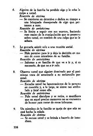 6. Alguien de la fam ilia Ha perdido algo y le echa la
culpa a usted.
Reacción d e víctim a
— Se convierte en detective ▼dèdica su tiempo a
una búsqueda desesperada de algo que. per
tenece a otro.
R eacción d e antivíctima
— Se lim ita a seguir con sus asuntos, haciendo
caso omiso de la manipulación que se proyecta
sobre usted, en nombre de una culpa que se le
achaca.
7. Le gustarla asistir solo a una reunión sodai.
R eacción d e víctim a
— Pide permiso para ir y deja la decisión en ma­
nos de otros miembros de su fam ilia.
R eacción d e aniivíctima
— Informa a su fam ilia de que va a ir y, si es
necesario, de que va a ir solo.
8. Observa usted que alguien dominado por el pesi­
mismo trata de arrastrarle a su melancolía per­
sonal.
Reacción d e víctima
— Escucha usted las lamentaciones de la persona
en cuestión y, a la larga, se siente tan atribu­
lado y fatal como ella.
R eacción d e antivíctima
— Pide usted disculpas y se retira, o manifiesta
que en aquel preciso momento no se encuentra
de humor para tratar de cosas infaustas.
9. Un miembro de la fam ilia se queja de que aún nc
estú hedía la colada.
Reacción de víctima
— Se excusa usted y se brinda a hacerla de inme­
diato.
326
 