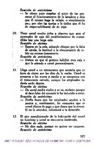 Reacción de antivíctima
— Se ofrece para enseñar al autor de las pro­
testas el funcionamiento de la lavadora y deja
que él mismo haga la colada, o simplemente
pa*»* por alto laa quejas y le indica que él ha
de responsabilizarse de su ropa.
■10. Tiene usted mucha prisa y observa que ante el
mostrador de caja del establecimiento de eomes-
. tibies hay una larga cola.
Reacción de víctima
— Espera en la cola, echando chispas por la falta
de ayuda, la lentitud y la circunstancia de su­
frir un retraso innecesario.
Reacción de antivíctima
— Insiste en que el gerente habilite otra caja o
que le atienda • usted personalmente.
11. Llega usted a un restaurante que anuncia que su
hora de d erfe son las diez de la noche. Usted se
presenta a las nueve y media y se encuentra con
el restaurante cerrado, aunque los empleados to­
davía están dentro.
Reacción de víctima
— Da usted media vuelta y se va, molesto porque
el dato falso del anuncio le ha induddo a error.
Reacción de antivíctima
— Porfía hasta que los empleados acudeo a la
puerta y , oortésmentc, les comunica que es
usted cliente de pago y que desea que le sirvan.
Si no le atienden, informará a la dirección.
12. El aire acondicionado de la habitación d d motel
no funciona y usted se encuentra incómodo.
Reacción de víctima
. — No dice nad», porque no quiere ser cargante.
Reacción de antivíctima
327
ñm o Ñ fu e o o ñzul poñqv€ es nem csR. puññ y cñístñunñ.
 
