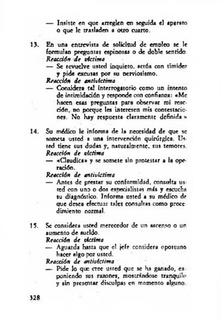 — Insiste en que arreglen en seguida el aparato
o que le trasladen a otro cuarto.
13. En una entrevista de solicitud de erooleo se le
formulan preguntas espinosas o de doble sentido.
Reacción de víctima
— Se revuelve usted inquieto, actúa con timidez
y pide excusas por su nerviosismo.
Reacción de antivictima
— Considera tal Interrogatorio como un intento
de intimidación y responde con confianza: «M e
hacen esas preguntas para observar roí reac­
ción, no porque les interesen mis contestacio­
nes. No hay respuesta claramente definida.»
14. Su módico le informa de la necesidad de que se
someta usted a una intervención quirúrgica. Us­
ted tiene sus dudas y, naturalmente, sus temores
Reacción de víctima
— «C laudica» y se somete sin protestar a la ope­
ración.
Reacción de antivíctima
— Antes de prestar su conformidad, consulta us
ted con uno o dos especialistas m is y escucha
su diagnóstico. Informa usted a su médico de
que desea efectuar tales consultas como proce­
dimiento normal.
15. Se considera usted merecedor de un ascenso o un
aumento de sueldo.
Reacción de víctima
— Aguarda hasta que el jefe considera oportuno
hacer algo por usted.
Reacción de antivictima
— Pide lo que cree usted que se ha ganado, ex
poniendo sus razones, mostrándose tranquilo
y sin presentar disculpas en momento alguno
>28
 