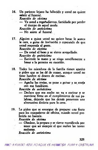 16. Un pariente lejano ha fallecido y usted no quiere
aalatir al funeral.
Reacción de victima
— Va usted a regañadientes, fastidiado por perder
el tiempo de aquel modo.
Reacción de antivictima
— No asíate al funeral.
17. Alguien a quien usted no quiere besar le acerca
la cara, a guisa de invitación y esperando de que
usted responda al gesto.
Reacción de victima
— Da usted el beso y se siente atropellado.
Reacción de antivíctima
— Extiende la mano y se niega sencillamente a
besar a la persona en cuestión.
18. Todos los miembros de la familia rienen apetito
y piden que se le* dé de comer, aunque usted no
tiene hambre ni deseos de cocinar.
Reacción de victima
— Agacha las orejas, se pone a guisar y se. enoja
con sus familiares.
Reacción de antivictima
— Declara que esa noche no va a cocinar y se
mantiene firme en el cumplimiento de sus pa­
labras, dejando que los demás presenten una
alternativa distinta para la cena.
19. Le piden que a: encargue de preparar una fiesta
para los compañeros de oficina, cuando usted pre­
feriría no hacerlo.
Reacción de victima
— Obedece, la prepara y se siente mortificada por
tener que ser siempre el que realice las tareas
molestas.
Reacción de antivictima
329
ñm o Ñ fueoo ñzul POÑQue es h €ñmcsñ. puññ y cñístñunñ.
 