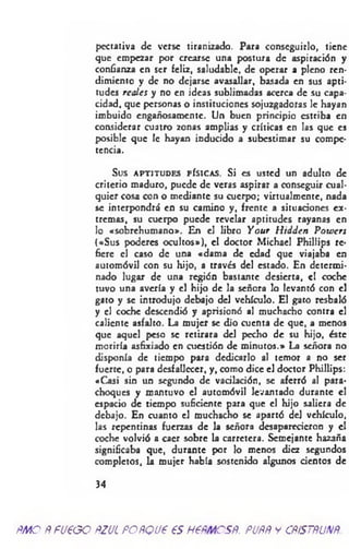 pectativa de verse tiranizado. Para conseguirlo, tiene
que empezar por crearse una postura de aspiración y
confianza en ser feliz, saludable, de operar a pleno ren­
dimiento y de no dejarse avasallar, basada en sus apti­
tudes reales y no en ideas sublimadas acerca de su capa­
cidad, que personas o instituciones sojuzgadoras le hayan
imbuido engañosamente. Un buen principio estriba en
considerar cuatro zonas amplias y críticas en las que es
posible que le hayan inducido a subestimar su compe­
tencia.
Sus APTITUDES FÍSICAS. Si es usted un adulto de
criterio maduro, puede de veras aspirar a conseguir cual­
quier cosa con o mediante su cuerpo; virtualmente, nada
se interpondrá en su camino y, frente a situaciones ex­
tremas, su cuerpo puede revelar aptitudes rayanas en
lo «sobrehumano». En el libro Your Hidden P ow ers
(«Sus poderes ocultos»), el doctor Michacl Phillips re­
fiere el caso de una «dama de edad que viajaba en
automóvil con su hijo, a través del estado. En determi­
nado lugar de una región bastante desierta, el coche
tuvo una avería y el hijo de la señora lo levantó con el
gato y se introdujo debajo del vehículo. El gato resbaló
y el coche descendió y aprisionó al muchacho contra el
caliente asfalto. La mujer se dio cuenta de que, a menos
que aquel peso se retirara del pecho de su hijo, éste
moriría asfixiado en cuestión de minutos.» La señora no
disponía de tiempo para dedicarlo al temor a no ser
fuerte, o para desfallecer, y, como dice el doctor Phillips:
«Casi sin un segundo de vacilación, se aferró al para­
choques y mantuvo el automóvil levantado durante el
espacio de tiempo suficiente para que el hijo saliera de
debajo. En cuanto el muchacho se apartó del vehículo,
las repentinas fuerzas de la señora desaparecieron y el
coche volvió a caer sobre la carretera. Semejante hazaña
significaba que, durante por lo menos diez segundos
completos, la mujer había sostenido algunos cientos de
34
ÑMO ÑFU€GO ftZJL FOÑQU6 €S H6ÑMCSÑ. PUÑÑ y CÑÍSTÑUNÑ.
 