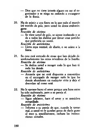 — Dice que no tiene interés alguno en ser el or­
ganizador y se niega en redondo a encargarse
de la fiesta.
20. H a de asistir a una fiesta en la que todo el mundo
irá vestido de gala, pero usted no desea endomin­
garse.
Reacción de víctima
— Se viste usted de gata, se siente incómodo y se
da a todos los diablos por Uevar unas prendas
que preferiría no vestir.
Reacción d e antivíctima
— Lleva ropa normal, de diario, o no asiste a la
fiesta.
2 !. Su casa está atestada de cosas que han dejado de
sordenadamente los otros miembros de la familia
Reacción de víctima
— Se dedica usted a recoger todo lo que han ti­
rado los demás.
Reacáón de antivíctima
— Anuncia que no está dispuesto a convertirse
en el encargado de recoger rodo lo que los
demás abandonen en cualquier sitio y deja el
desorden tal como está.
22. No te apetece hacer el amor porque una hora antes
ha sido maltratado, pero a su pareja sí.
Reacción de victima
— Sigue adelante, hace el amor y se considera
atropellado.
Reacción de antivíctima
— Informa a su pareja de que, cuando le tratan
m al, a usted no le quedan ganas de darle gusto
al sexo y, sencillamente, rechaza las insinua­
ciones camales.
330
 