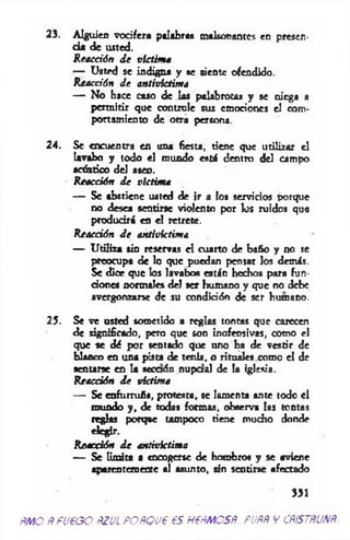 23. Alguien vocifera palabras malsonamos en presen­
cia de usted.
R eacción d e victim a
— Usted se indigna y se sieote ofendido.
Reacción d e antivictima
— No hace caso de las palabrotas y se niega a
permitir que controle sus emociones el com­
portamiento de otra persona.
24. Se encuentra en una fiesta, tiene que utilizar el
lavabo y todo el mundo está dentro del campo
acústico del aseo.
R eacción d e victima
— Se abstiene usted de ir a los servicios porque
no desea sentirse violento por los ruidos que
producirá en el retrete.
Reacción d e antivictima
— Utiliza sin reservas el cuarto de bafio y no se
preocupa de lo que puedan pensar los demás.
Se dice que los lavabos están hechos para fun­
dones normales del ser humano y que no debe
avergonzarse de su condición de ser humano.
25. Se ve usted sometido a reglas tontas que carecen
de significado, pero que son inofensivas, como el
que se ¿é por sentado que uno ha de vestir de
blanco en una pista de tenis, o rituales como el de
sentarse en la secaón nupaal de la iglesia.
Reacción d e víctima
— Se enfurruú«, protesta, se lamenta ante todo el
mundo y, de todas formas, observa las tontas
reglas porque tampoco tiene mucho donde
elegir.
Reacción d e antivictima
— Se Umita a encogerse de hombros y se aviene
aparentemente al asunto, sin sentirse afectado
’ 331
fM O ñ fu e o o ñzul POñQue es nem es#, pupñ y cñístñunñ
 