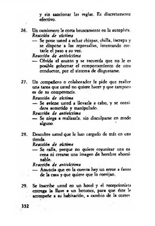 y sin sancionar las reglas. Es discretamente
efectivo.
26. Un camionero !e corta bruscamente en la autopista
Reacción de victima
— Se pone usted a echar chispas, chilla, increpa y
se dispone a las represalias, intentando cor­
tarle el paso a su vez.
Reacción de antivlctima
— Olvida e! asunto y se recuerda que no le es
posible gobernar el comportamiento de otro
conductor, por e! sistema de disgustarse.
27. Un compañero o colaborador le pide que realice
una tarea que usted no quiere hacer y que tampoco
es de su competencia.
Reacción de victima
— Se aviene usted a llevarla a cabo, y se consi­
dera sometido y manipulado.
Reacción de antivlctima
— Se niega a realizarla, sin disculparse en modo
alguno.
28. Descubre usted que 1c ban cargado de más en una
denda.
Reacáón de víctima
— Se calla, porque no quiete organizar una es
cena ni crearse una imagen de hombre abomi­
nable.
Reacáón de antivlctima
— Anuncia que en la cuenta hay un error a favor
de la casa y que quiere que lo corrijan.
29. Se inscribe usted en un hotel y el recepdonist»
entrega la llave a un botones, para que éste le
acompañe a su habitación, a cambio de la corres
>32
 