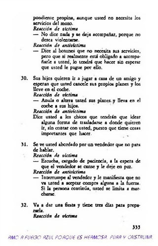 pondieme propina, aunque usted no necesita los
servidos del mozo.
Reacción d e victima
— No dice nada y se deja acompañar, porque no
desea violentarse.
R eacción d e antivictima
— Dice al botones que no necesita sus servidos,
pero que si realmente esti obligado a acompa­
ñarle a usted, lo tendrá que Hacer sin esperar
que usted le pague por ello.
30. Sus hijos quieren ir a jugar a casa de un amigo y
esperan que usted cancele sus propios planes y los
lleve en el coche.
Reacción d e víctima
— Anula o altera usted sus planes y lleva en el
coche a sus hijos.
Reacción de antivictima
Dice usted a los chicos que tendrán que idear
alguna forma de trasladarse a donde quieren
ir, sin contar con usted, puesto que tiene cosas
importantes que hacer.
31. Se ve usted abordado por un vendedor que no para
de hablar.
Reacción d e victima
— Escucha, cargado de pacienda, a la espera de
que el vendedor se canse y le deje en paz.
Reacción d e antivictima
— Intemimpe al vendedor y le manifiesta que no
va usted a aceptar compra alguna a la fuerza.
Si la persona continúa, usted se limita a mar­
charse.
32. Va a dar una fiesta y tiene tres días para prepa­
rarla.
Reacción d e victima
333
m e Ñfueoo ñzul poñquó es ne.mcs.Ñ. puññ y cñístñunñ.
 