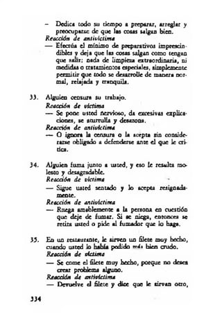 — Dedica iodo su tiempo a preparar, arreglar y
preocuparse de que las cosas salgan bien.
Reacción d e antivíctima
— Efectúa el mínimo de preparativos imprescin­
dibles v deja que las cosas salgan como tengan
que sanr: nada de limpieza extraordinaria, ni
medidas o tratamientos especiales, simplemente
permitir que todo se desarrolle de manera nor­
mal, relajada y tranquila.
33. Alguien censura su trabajo.
Reacción d e victima
— Se pone usted nervioso, da excesivas explica­
ciones, se aturrulla y desazona.
Reacción d e antivktima
— O ignora la censura o la acepta sin conside­
rarse obligado a defenderse ante el que le cri­
tica.
34. Alguien fuma junto a usted, y eso le resulta mo­
lesto y desagradable.
Reacción d e víctima
— Sigue usted sentado y lo acepta resignada-
mente.
Reacción d e antivíctima
— Ruega amablemente a la persona en cuestión
que deje de fumar. Si se niega, entonces se
retira usted o pide al fumador que lo baga.
33. En un restaurante, le sirven un filete muy hecho,
cuando usted lo podido más bien crudo.
Reacción d e victima
— Se come el filete muy hecho, porque no desea
crear problema alguno.
Reacción d e antivíctima
— Devuelve el filete y dice que le sirvan otro,
334
 