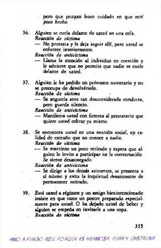 pero que pongan buen cuidado en que esté
poco hecho.
36. Alguien se cuela delante de usted en una cola.
Reacción d e victima
— No protesta y le deja seguir allí, pero usted se
enfurece interiormente.
Reacción d e antivictima
— Llama la atención al individuo en cuestión y
le advierte que no permite que nadie se cuele
delante de usted.
37. Alguien le ha pedido un préstamo monetario y no
se preocupa de devolvérselo.
Reacción d e victima
— Se angustia ante tan desconsiderada conducta,
pero guarda silencio.
Reacción de antivictima
— Manifiesta usted con firmeza al prestatario que
quiere usted cobrar ya mismo.
38. Se encuentra usted en una reunión social, en ca­
lidad de extraño que no conoce a nadie.
Reacción d e victima
— Se mantiene un poco retirado y espera que al­
guien 1c invite a participar en la conversación.
Se siente desasosegado.
Reacción d e antivictima
— Se dirige a lo* demás asistentes, se presenta a
sí mismo y evita la inquietud desazonante de
permanecer retirado.
39. Está usted a régimen y un amigo bienintencionado
insiste en que tome un postre preparado especial­
mente para usted. O ha dejado usted de beber y
alguien se empeña en invitarle a una copa.
R eacción d e victim a
333
ñm o Ñpueoo ñzul POÑQue es HePMOSÑ. puññ y cpístñunñ
 