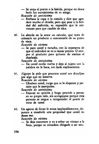 — Se toma el postre o la bebida, porque no desea
herir los sentimientos de su amigo.
Reacción d e antiviettma
— Rechaza la copa o la comida y dice que agra­
dece mucho el detalle, pero que pese a la bon­
dad del anfitrión, es imposible que le con
venzan para que cambie de idea.
40. Le aborda en la acera un extraño, que trata de
colocarle un producto o convencerle de su punto
de viita.
R eacción d e victim a
— Se para usted y escucha, con la esperanza de
que el individuo se va a cansar pronto. O com
pra el producto para quitarse de encima al
charlatán.
R eacción d e antivíctim a
— Da usted media vuelta y deja al sujeto con la
palabra en la boca, sin darle explicaciones.
41. Alguien le pide que presente usted sus disculpa»
por algo que no lamenta.
Reacción d e víctima
— Obedece usted, ruega que se le dispense y per
mite que le manipuleo.
Reacción d e antivictima
— Expone su opinión y luego procede a pensar
en su propia vida, sin acongojarse porque otra
persona se niegue a comprender el punto dr
vista de usted.
42. Un agente de fincas le acosa implacablemente, di»
puesto a enseñarle una propiedad que usted no
desea ver.
R eacción d e victim a
— Se deja convencer y va a echar un vistazo a la
finca, porque se considera obligado a ser amu
336
 