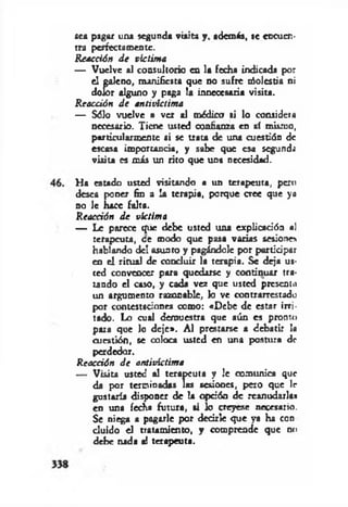 sea pagar una segunda viaiu y, además, se encuen­
tra perfectamente.
Reacción d e víctima
— Vuelve al consultorio en la fecha indicada por
el galeno, manifiesta que no sufre nSolcstia ni
dolor alguno y paga la innecesaria visita.
Reacción d e antivictima
— Sólo vuelve a ver al médico si lo consideta
necesario. Tiene usted confianza en sí mismo,
particularmente si se trata de una cuestión de
escasa importancia, y sabe que esa segunda
visita es más un rito que una necesidad.
Ha estado usted visitando a un terapeuta, pero
desea poner fin a la terapia, porque cree que ya
no le hace falta.
Reacción d e víctima
— Le parece que debe usted una explicación al
terapeuta, ce modo que pasa varias sesione»
hablando del asunto y pagándole por participar
en el ritual de concluir la terapia. Se deja us­
ted convencer para quedarse y continuar tra­
tando el caso, y cada vez que usted presenta
un argumento razonable, lo ve contrarrestado
por contestaciones como: «Debe de estar irri­
tado. Lo cual demuestra que aún es pronto
para que lo deje». Al prestarse a debatir la
cuestión, se coloca usted en una postura de
perdedor.
Reacción d e antivíctima
— Visita usted al terapeuta y le comunica que
da por terminadas las sesiones, pero que Ir
gustaría disponer de la opción de reanudarlas
en una fecha futura, si lo creyese necesario.
Se niega a pagarle por decirle que ya ha con
duido el tratamiento, y comprende que no
debe nada a! terapeuta.
 