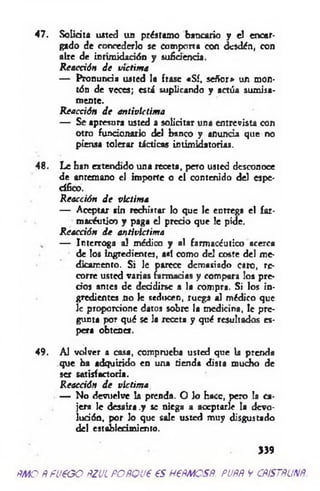 47. Solicita usted un préstamo bancario y el encar­
gado de concederlo se compona con desdén, con
aire de intimidación y suficiencia.
Reacción de victima
— Pronuncia usted lo frase «Sí. señor* un mon­
tón de veces; está suplicando y actúa sumisa­
mente.
Reacción d e antivlctima
— Se apresura usted a solicitar una entrevista con
otro funcionario del banco y anuncia que no
piensa tolerar tácticas intimidatorias.
48. Le han extendido una receta, pcío usted desconoce
de antemano el importe o el contenido del espe­
cífico.
Reacción d e victima
— Aceptar sin rechistar lo que le entrega el far­
macéutico y paga el precio que le pide.
R eacción d e antivlctima
— Interroga al médico y al farmacéutico acerca
de los ingredientes, así como del coste del me­
dicamento. Si le parece demasiado caro, re­
corre usted varias farmacias y compara los pre­
cios antes de decidirse a la compra. Si los in­
gredientes no le seducen, ruega al médico que
le proporcione datos sobre la medicina, le pre­
gunta por qué se la receta y qué resultados es­
pera obtener.
49. Al volver a casa, comprueba usted que la prenda
que ha adquirido en una tienda dista mucho de
ser satisfactoria.
Reacción d e victima
— No devuelve la prenda. O lo hace, pero la ca­
jera le desaíra .y se niega a aceptarle la devo­
lución, por lo que sale usted muy disgustado
del establecimiento.
>39
m o Ñ fueoo pzul po po ve es Hem os#, pupñ v cp/sm um
 