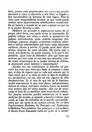 kilos; proeza nada pequeña para una scnoia que pesaría
cincuenta y cinco o cincuenta y seis kilos, si llegaba.»
Son innumerables las historias de tales logros. Pero la
clave para comprenderlas consiste en que usted puede
realizar tareas aparentemente sobrehumanas cuando con­
fía en hacerlo o cuando no se para a pensar en que no
le es posible llevarlas a cabo.
Mediante las actitudes o expectativas acerca de su
propia salud física, uno puede evitar la tiranizadón. Es
posible trabajar con vistas a eludir la perspectiva de
padecer enfriamientos, gripe, presión sanguínea alta,
lumbago, jaquecas, alergias, erupdones cutáneas, calam­
bres e induso enfermedades más serias como afecciones
cardíacas, úlceras y artritis. O puede usted decir ahora
mismo, mientras lee estos párrafos: Me siento mal, y
usted, sencillamente, no puede evitarlo. A lo que le res­
pondería: ¿Qué trata de defender? ¿Por qué tiene que
sostener que esas cosas no son más que naturales, cuan­
do, como consecuencia de su propio sistem a d e defensa,
•e encontrará usted enfermo o inmovilizado?
¿Cuáles son sus condusiones al defender tal pos­
tura? Lo único que tiene que hacer es empezar a creer
que, si deja de esperar que su vida esté acosada por la
mala salud, que si se toma en serio la idea de modificar
■us perspectivas, tal vez, sólo tal vez, algunas de ellas
desaparecerían. En el caso de que eso no le funcione,
tendrá exactamente lo que tiene ahora: indisposiciones,
dolores de cabeza, resfriados, etcétera. Como un hombre
muy sensato dijo en cierta ocasión: «En vez de arran­
carme d dedo de un mordisco, miro hacia donde señala».
Sus propias actitudes pueden convertirse en la mejor
medicina del mundo, si aprende a hacerlas trabajar para
usted, en lugar de utilizarlas en el sentido contraprodu­
cente que tan típico es en nuestra cultura. En su obra
Psychosom atic M edicine, Us Principies and Application
(«M edicina Psicosomática. Sus principios y aplicación»),
el doctor Franz AJexander habla del ¡xHlcr «le la mente:
)5
 