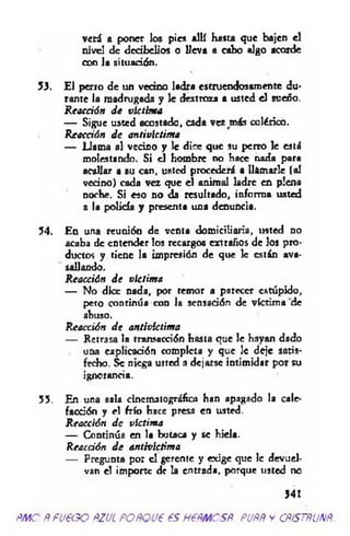 veri a poner los pies allí hasta que bajen el
nivel de dcdbelios o lleva a cabo algo acorde
con la situación.
53. El perro de un vecino ladra estruendosamente du­
rante la madrugada y le destroza a usted el sueño.
R eacción d e victima
— Sigue usted acostado, cada vez más colérico.
Reacción d e antivíctima
— Llama al vecino y le dice que su perro le está
molestando. Si el hombre d o hace nada para
acallar a su can, usted procederá a llamarle (al
vedno) cada vez que el animal ladre en plena
noche. Si eso no da resultado, informa usted
a la policía y presenta una denuncia.
54. En una reunión de venta dom iciliaria, usted no
acaba de entender los recargos extraños de los pro­
ductos y tiene la impresión de que le están ava­
sallando.
Reacción d e víctima
— No dice nada, por temor a parecer estúpido,
pero continúa con la sensación de víctima de
abuso.
Reacción d e antivlctima
— Retrasa la transacción hasta que le hayan dado
una explicación completa y que le deje satis­
fecho. Se niega usted a dejarse intimidar por su
ignorancia.
55. En una sala cinematográfica han apagado la cale­
facción y el frío hace presa en usted.
Reacción d e víctima
— Continúa en la butaca y se hiela.
Reacción d e antivíctima
— Pregunta por el gerente y exige que 1c devuel­
van el importe de la entrada, porque usted no
341
Ñ M O Ñ fueao ñzjl po ñ q u € es h ppm csñ . puññ y cñístñunñ.
 