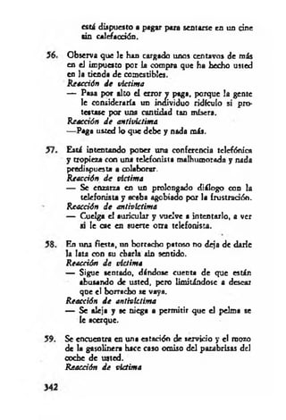 está dispuesto a pagar para sentarse ea un cine
sin calefacción.
Observa que le han cargado unos centavos de más
en el impuesto por la compra que ha hecho usted
en la tienda de comestibles.
Reacción d e víctima
— Pasa por alto el error y paga, porque la gente
le consideraría un individuo ridículo si pro­
testase por una cantidad tan mísera.
Reacción d e antivktima
— Paga usted lo que debe y nada más.
Está intentando poner una conferencia telefónica
y tropieza con una telefonista malhumorada y nada
predispuesta a colaborar.
R eacción d e victima
— Se enzarza en un prolongado diálogo con la
telefonista y acaba agobiado por la frustración.
Reacción d e antivíctima
— Cuelga e! auricular y vuelve a intentarlo, a ver
« le cae en suerte otra telefonista.
En una fiesta, un borracho patoso no deja de darle
Ja lata con su charla sin sentido.
R eacción d e víctim a
— Sigue sentado, dándose cuenta de que están
abusando de usted, pero limitándose a desear
que el borracho se vaya.
Reacción d e antivíctima
— Se aleja y se niega a permitir que el pelma se
le acerque.
Se encuentra en una estación de servicio y el mozo
de la gasolinera hace caso omiso del parabrisas del
coche de usted.
R eacción d e victima
 